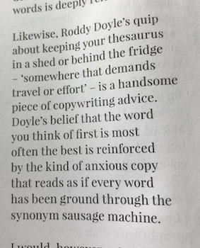 An excerpt from Andrew Boulton's Book 'Copywriting is'

"Roddy Doyle's quip about keeping your thesaurus in a shed or behind the fridge - somewhere that demands travel or effort - is a handsome piece of copywriting advice.