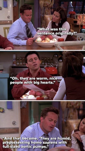 Characters from the TV show 'Friends' read a letter that Joey has written, using a thesaurus for every word.
"What was this sentence originally?"
"They are warm, nice people with big hearts."
"And that became 'They are humid, prepossessing Homo sapiens with full-sized aortic pumps.'"